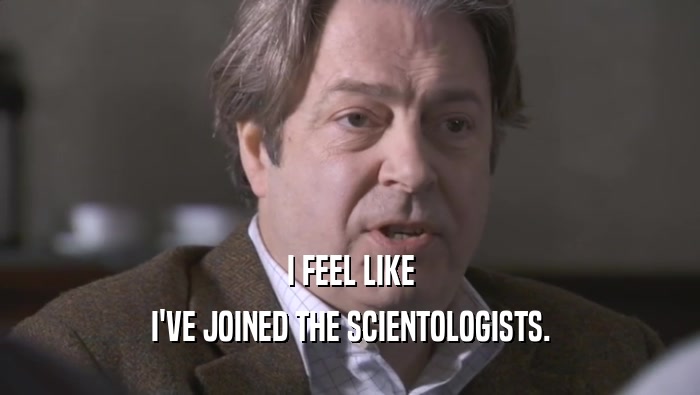 I FEEL LIKE I'VE JOINED THE SCIENTOLOGISTS. 