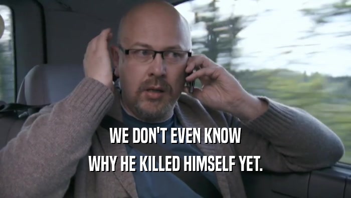 WE DON'T EVEN KNOW WHY HE KILLED HIMSELF YET. 