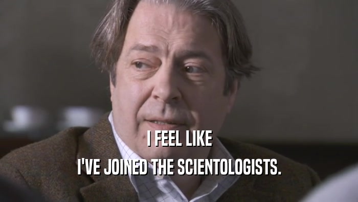 I FEEL LIKE I'VE JOINED THE SCIENTOLOGISTS. 