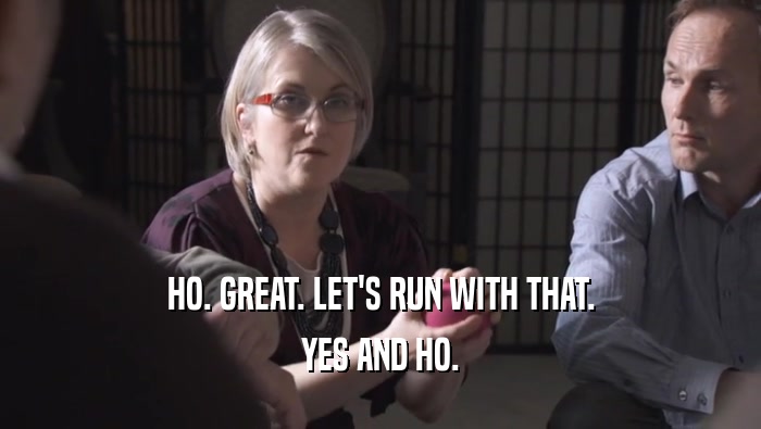 HO. GREAT. LET'S RUN WITH THAT. YES AND HO. 