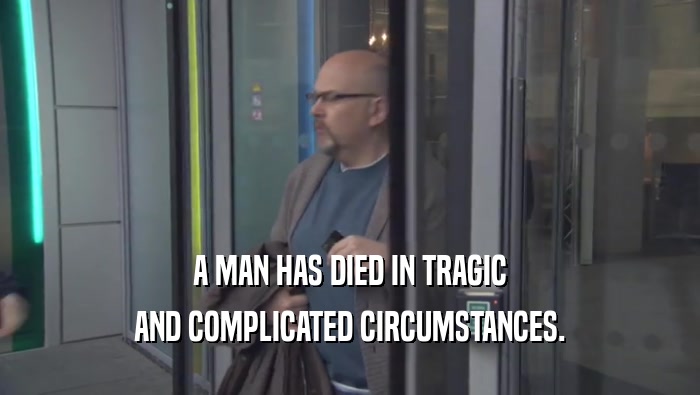 A MAN HAS DIED IN TRAGIC AND COMPLICATED CIRCUMSTANCES. 