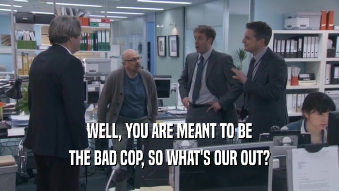 WELL, YOU ARE MEANT TO BE THE BAD COP, SO WHAT'S OUR OUT? 