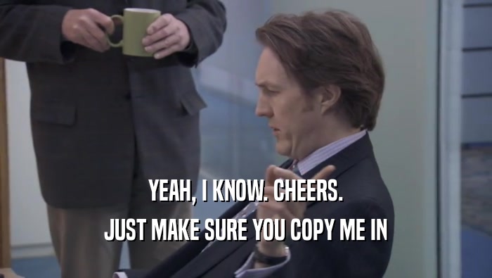 YEAH, I KNOW. CHEERS.
 JUST MAKE SURE YOU COPY ME IN
 JUST MAKE SURE YOU COPY ME IN
