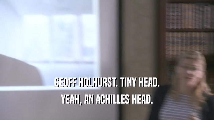 GEOFF HOLHURST. TINY HEAD.
 YEAH, AN ACHILLES HEAD.
 