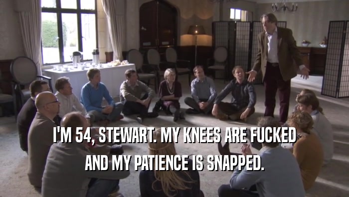 I'M 54, STEWART. MY KNEES ARE FUCKED AND MY PATIENCE IS SNAPPED. 