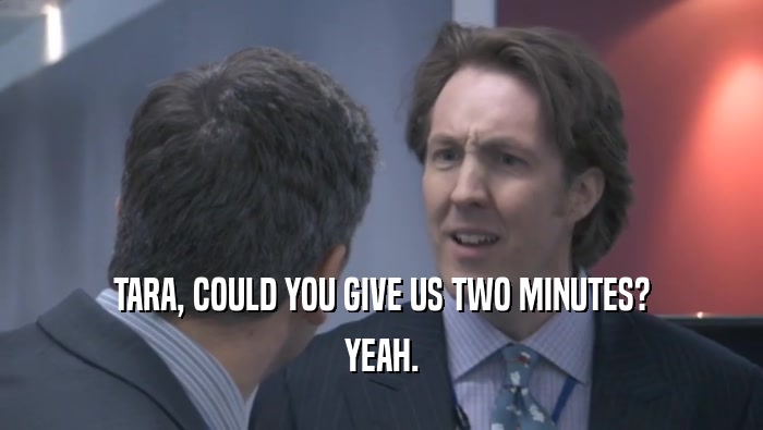 TARA, COULD YOU GIVE US TWO MINUTES? YEAH. 