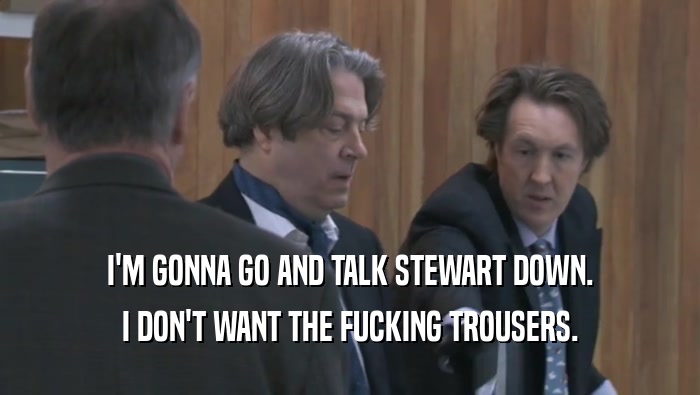 I'M GONNA GO AND TALK STEWART DOWN. I DON'T WANT THE FUCKING TROUSERS. 