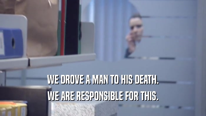 WE DROVE A MAN TO HIS DEATH.
 WE ARE RESPONSIBLE FOR THIS.
 