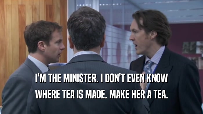 I'M THE MINISTER. I DON'T EVEN KNOW WHERE TEA IS MADE. MAKE HER A TEA. 