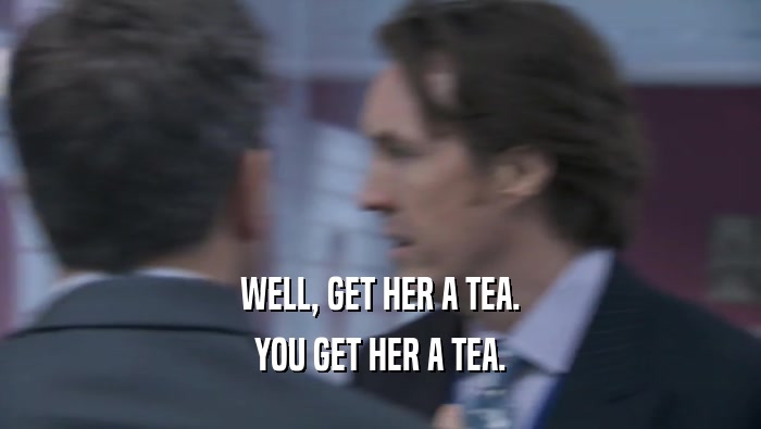 WELL, GET HER A TEA. YOU GET HER A TEA. 