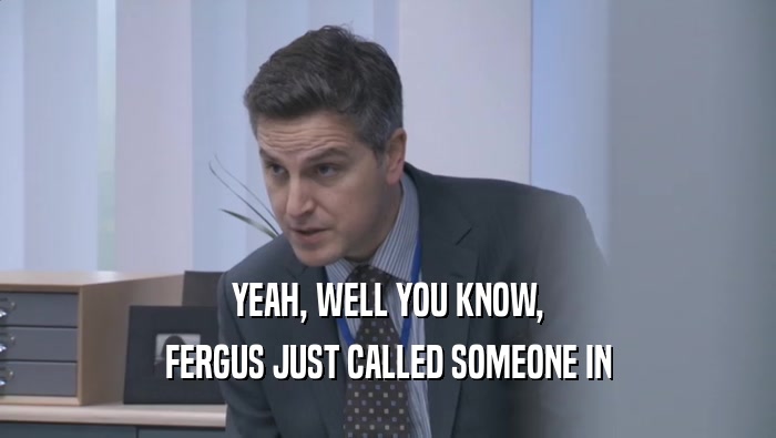 YEAH, WELL YOU KNOW, FERGUS JUST CALLED SOMEONE IN 