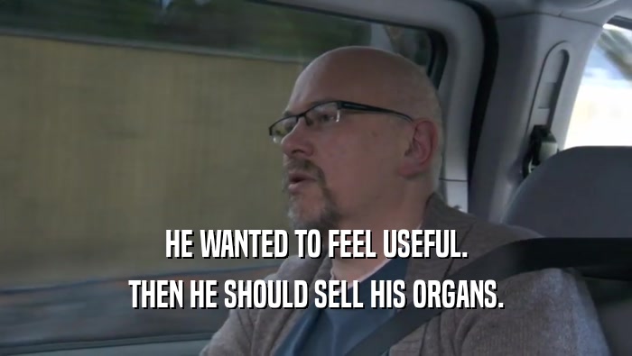 HE WANTED TO FEEL USEFUL. THEN HE SHOULD SELL HIS ORGANS. 