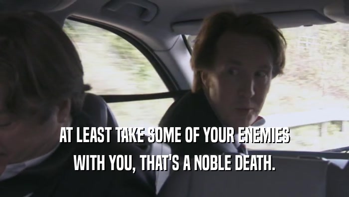 AT LEAST TAKE SOME OF YOUR ENEMIES WITH YOU, THAT'S A NOBLE DEATH. 