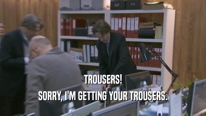 TROUSERS!
 SORRY, I'M GETTING YOUR TROUSERS.
 