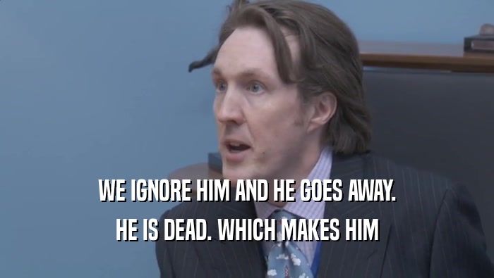 WE IGNORE HIM AND HE GOES AWAY. HE IS DEAD. WHICH MAKES HIM HE IS DEAD. WHICH MAKES HIM