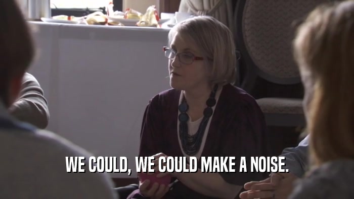 WE COULD, WE COULD MAKE A NOISE.  