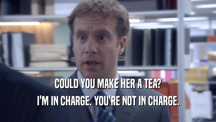 COULD YOU MAKE HER A TEA? I'M IN CHARGE. YOU'RE NOT IN CHARGE. I'M IN CHARGE. YOU'RE NOT IN CHARGE.
