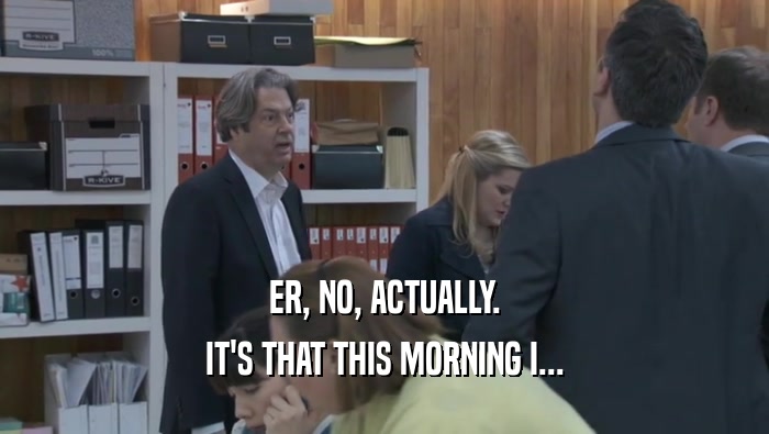 ER, NO, ACTUALLY. IT'S THAT THIS MORNING I... IT'S THAT THIS MORNING I...