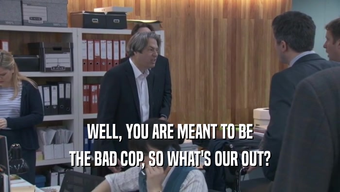 WELL, YOU ARE MEANT TO BE THE BAD COP, SO WHAT'S OUR OUT? 
