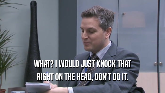 WHAT? I WOULD JUST KNOCK THAT RIGHT ON THE HEAD, DON'T DO IT. 