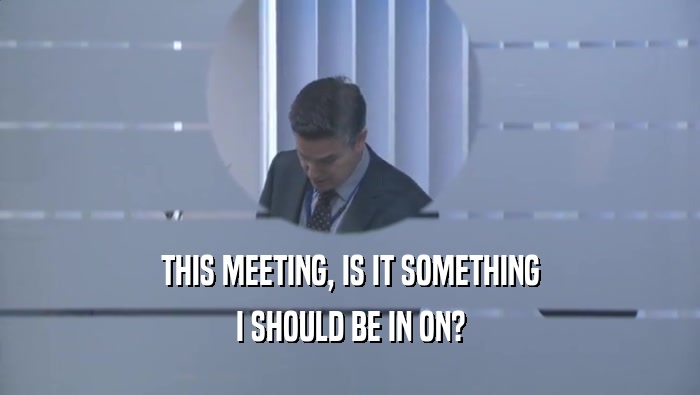 THIS MEETING, IS IT SOMETHING I SHOULD BE IN ON? 