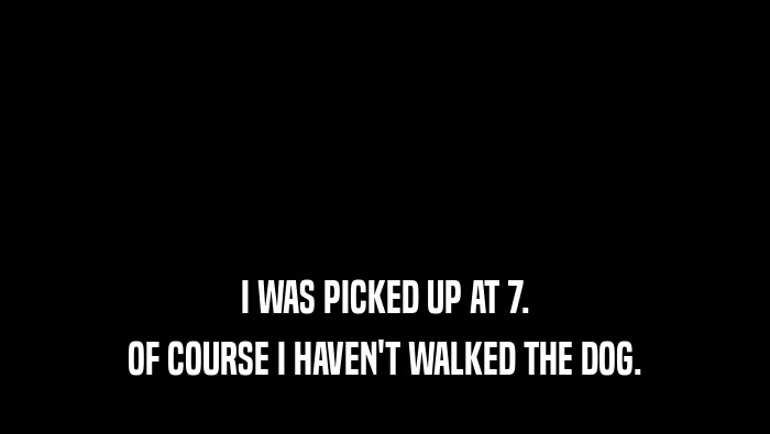 I WAS PICKED UP AT 7. OF COURSE I HAVEN'T WALKED THE DOG. 