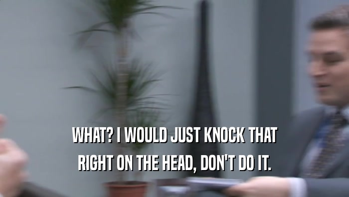 WHAT? I WOULD JUST KNOCK THAT RIGHT ON THE HEAD, DON'T DO IT. 