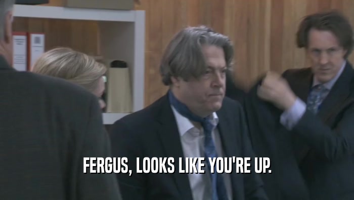 FERGUS, LOOKS LIKE YOU'RE UP.  