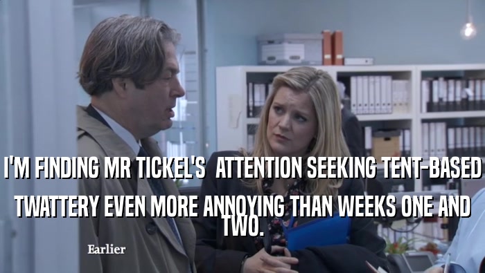 I'M FINDING MR TICKEL'S  ATTENTION SEEKING TENT-BASED TWATTERY EVEN MORE ANNOYING THAN WEEKS ONE AND TWO. 