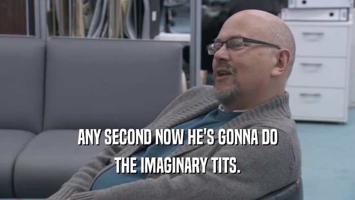 ANY SECOND NOW HE'S GONNA DO THE IMAGINARY TITS. 