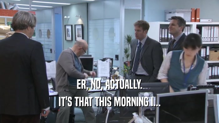 ER, NO, ACTUALLY. IT'S THAT THIS MORNING I... IT'S THAT THIS MORNING I...