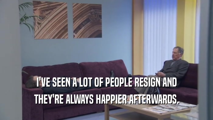 I'VE SEEN A LOT OF PEOPLE RESIGN AND
 THEY'RE ALWAYS HAPPIER AFTERWARDS.
 