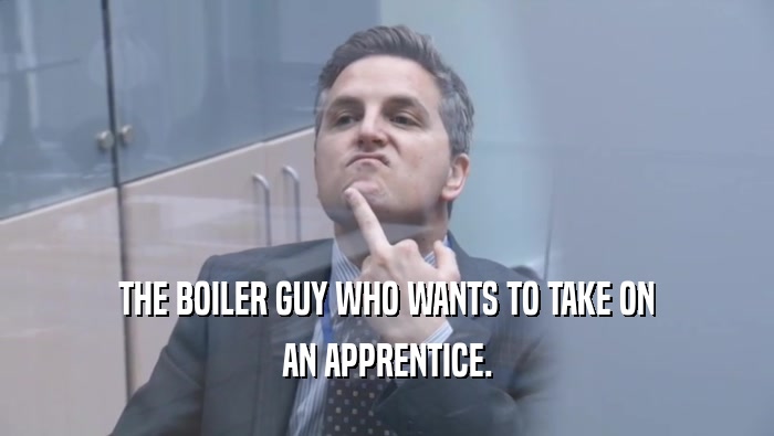 THE BOILER GUY WHO WANTS TO TAKE ON AN APPRENTICE. 