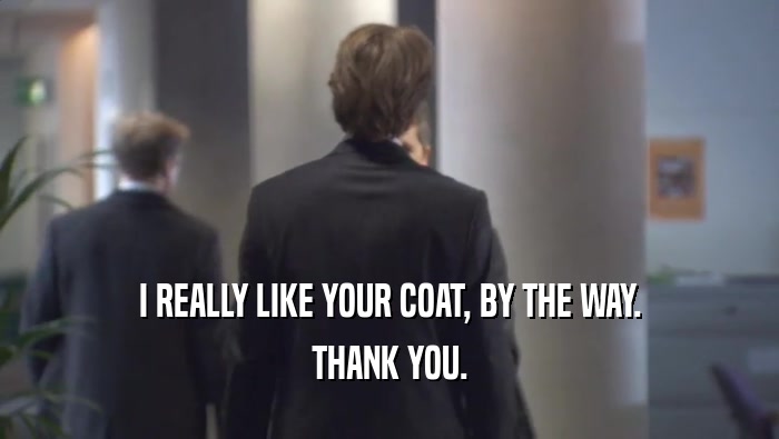 I REALLY LIKE YOUR COAT, BY THE WAY. THANK YOU. 