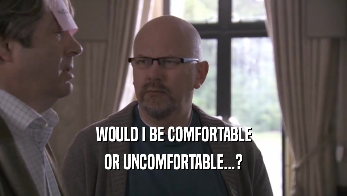 WOULD I BE COMFORTABLE OR UNCOMFORTABLE...? 