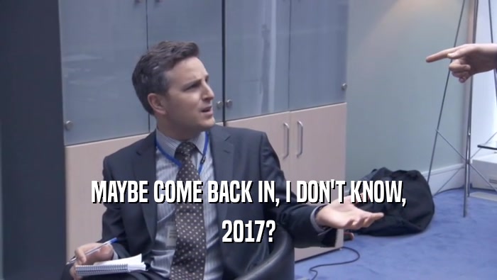 MAYBE COME BACK IN, I DON'T KNOW, 2017? 