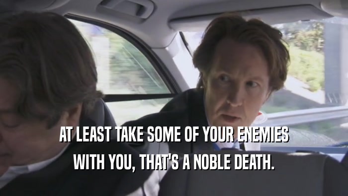 AT LEAST TAKE SOME OF YOUR ENEMIES WITH YOU, THAT'S A NOBLE DEATH. 