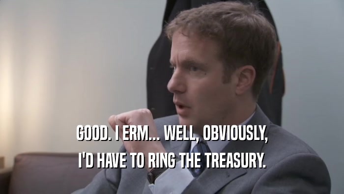 GOOD. I ERM... WELL, OBVIOUSLY, I'D HAVE TO RING THE TREASURY. 