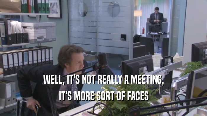 WELL, IT'S NOT REALLY A MEETING, IT'S MORE SORT OF FACES IT'S MORE SORT OF FACES