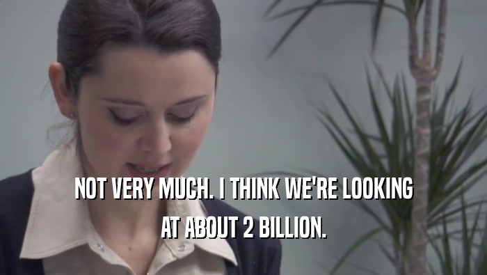 NOT VERY MUCH. I THINK WE'RE LOOKING AT ABOUT 2 BILLION. 
