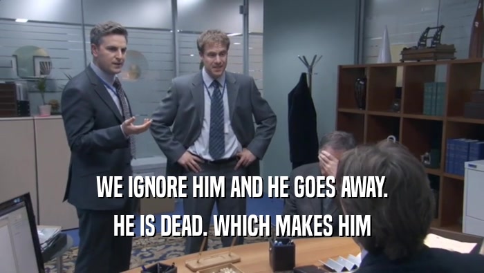 WE IGNORE HIM AND HE GOES AWAY. HE IS DEAD. WHICH MAKES HIM HE IS DEAD. WHICH MAKES HIM
