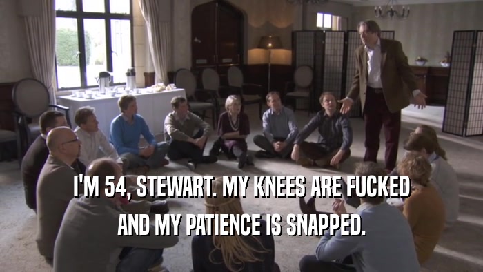 I'M 54, STEWART. MY KNEES ARE FUCKED AND MY PATIENCE IS SNAPPED. 
