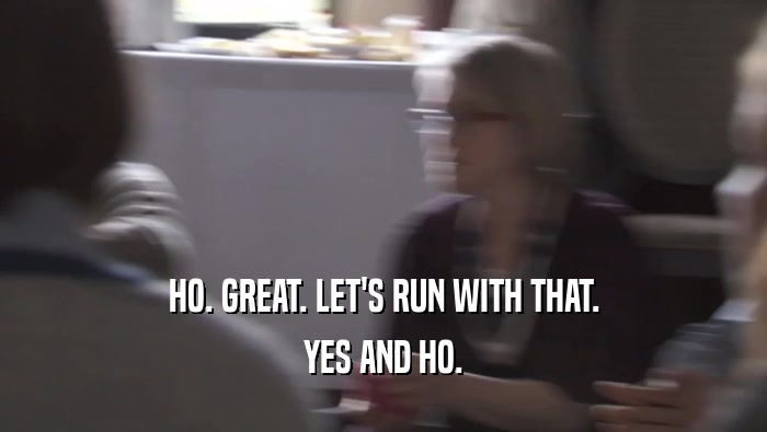 HO. GREAT. LET'S RUN WITH THAT. YES AND HO. 
