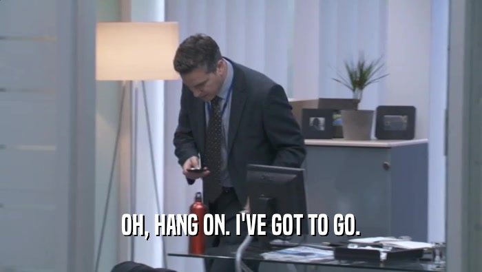 OH, HANG ON. I'VE GOT TO GO.  