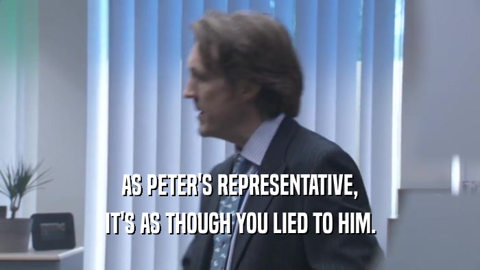 AS PETER'S REPRESENTATIVE, IT'S AS THOUGH YOU LIED TO HIM. IT'S AS THOUGH YOU LIED TO HIM.