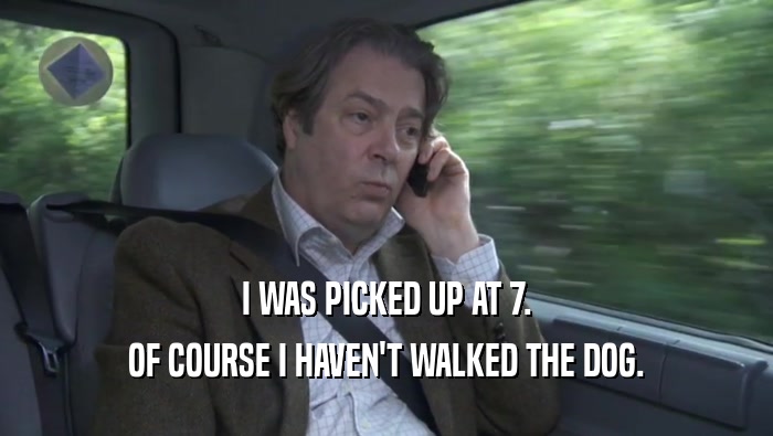 I WAS PICKED UP AT 7. OF COURSE I HAVEN'T WALKED THE DOG. 