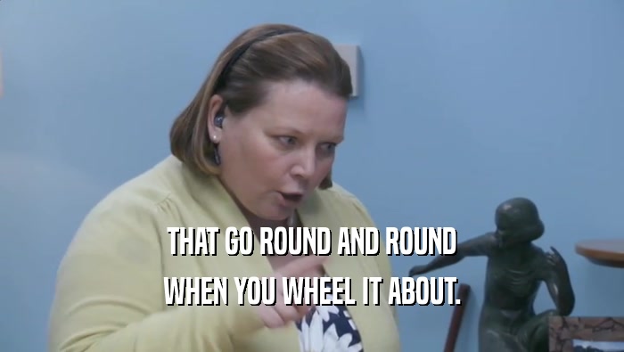 THAT GO ROUND AND ROUND WHEN YOU WHEEL IT ABOUT. 