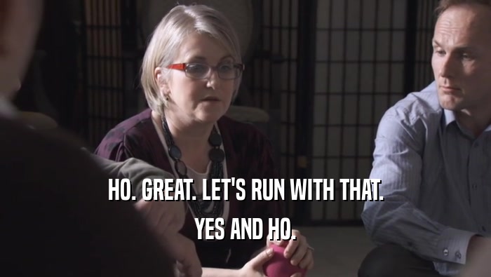 HO. GREAT. LET'S RUN WITH THAT. YES AND HO. 