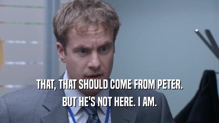 THAT, THAT SHOULD COME FROM PETER. BUT HE'S NOT HERE. I AM. 
