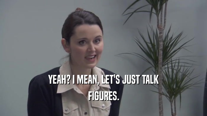 YEAH? I MEAN, LET'S JUST TALK FIGURES. 